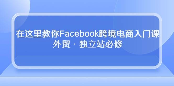 （10259期）在这里教你Facebook跨境电商入门课，外贸·独立站必修-领学通
