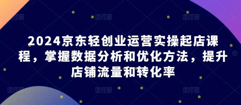 2024京东轻创业运营实操起店课程，掌握数据分析和优化方法，提升店铺流量和转化率-领学通