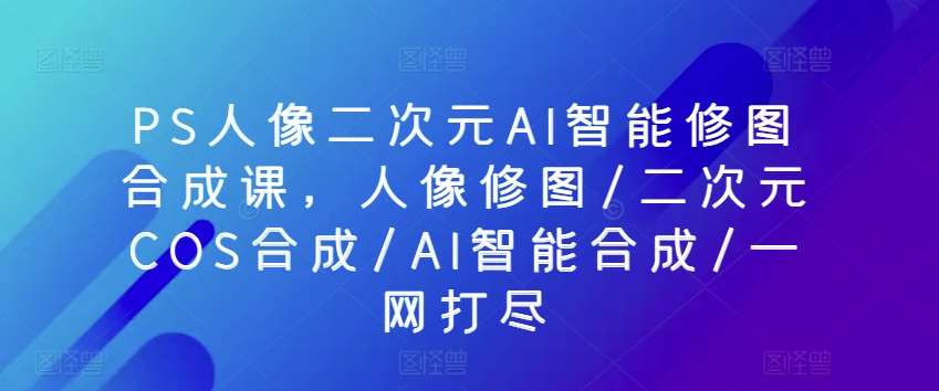 PS人像二次元AI智能修图合成课，人像修图/二次元COS合成/AI智能合成/一网打尽-领学通