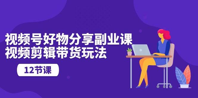 视频号好物分享副业课，视频剪辑带货玩法（12节课）-领学通