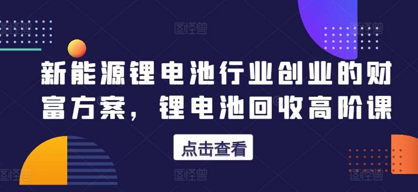 新能源锂电池行业创业的财富方案，锂电池回收高阶课-领学通