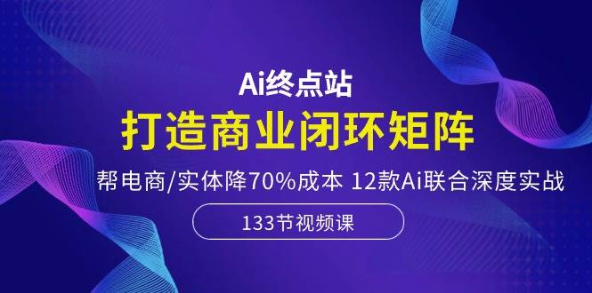 Ai终点站-打造商业闭环矩阵，帮电商/实体降70%成本，12款Ai联合深度实战-领学通