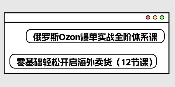 （10555期）俄罗斯 Ozon-爆单实战全阶体系课，零基础轻松开启海外卖货（12节课）-领学通