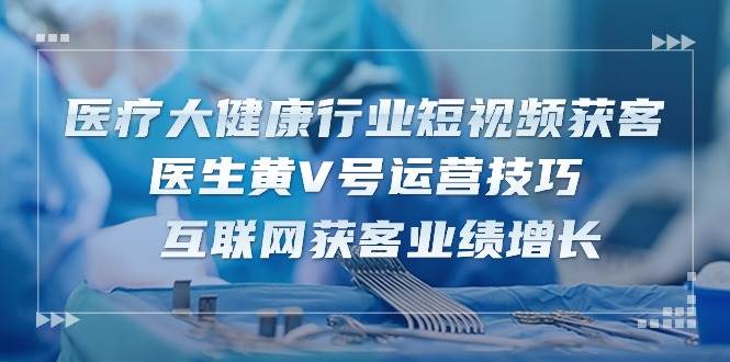 医疗大健康行业短视频获客：医生黄V号运营技巧 互联网获客业绩增长（15节）-领学通