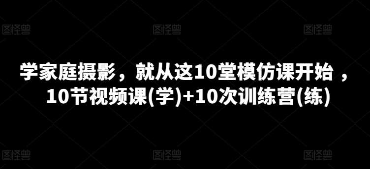 学家庭摄影，就从这10堂模仿课开始 ，10节视频课(学)+10次训练营(练)-领学通