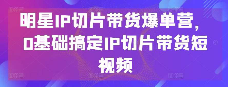 明星IP切片带货爆单营，0基础搞定IP切片带货短视频-领学通