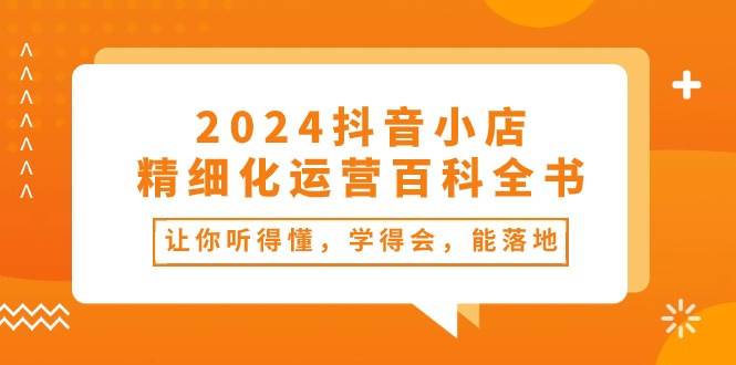 （10850期）2024抖音小店-精细化运营百科全书：让你听得懂，学得会，能落地（34节课）-领学通