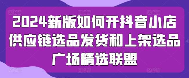 2024新版如何开抖音小店供应链选品发货和上架选品广场精选联盟-领学通