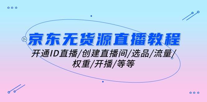 （10999期）京东无货源直播教程：开通ID直播/创建直播间/选品/流量/权重/开播/等等-领学通