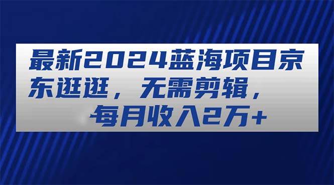 （11041期）最新2024蓝海项目京东逛逛，无需剪辑，每月收入2万+-领学通