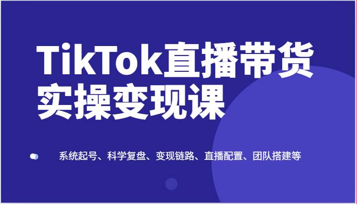 TikTok直播带货实操变现课：系统起号、科学复盘、变现链路、直播配置、团队搭建等-领学通