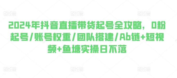 2024年抖音直播带货起号全攻略，0粉起号/账号权重/团队搭建/Ab链+短视频+鱼塘实操日不落-领学通