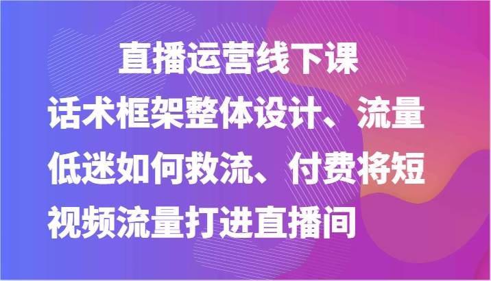 直播运营线下课-话术框架整体设计、流量低迷如何救流、付费将短视频流量打进直播间-领学通