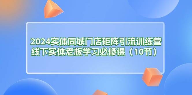 （11258期）2024实体同城门店矩阵引流训练营，线下实体老板学习必修课（10节）-领学通