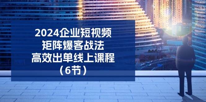 2024企业短视频矩阵爆客战法，高效出单线上课程（6节）-领学通