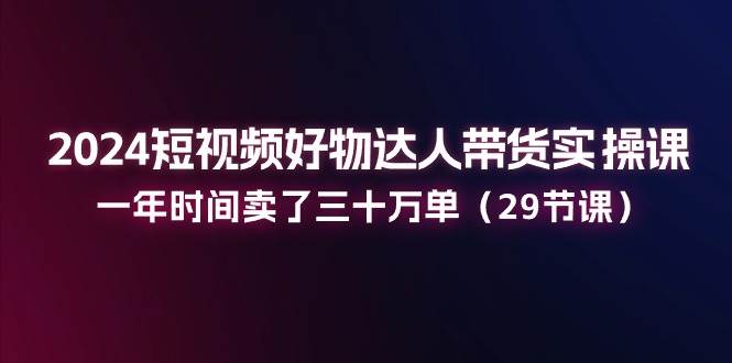 （11289期）2024短视频好物达人带货实操课：一年时间卖了三十万单（29节课）-领学通
