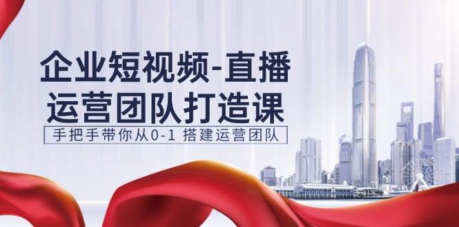 企业短视频直播运营团队打造课，手把手带你从0-1搭建运营团队（15节）-领学通