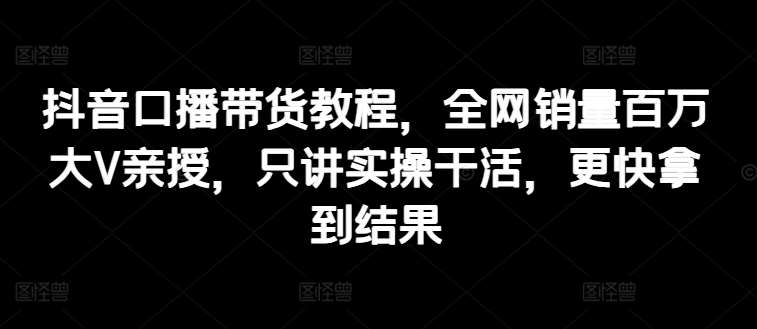 抖音口播带货教程，全网销量百万大V亲授，只讲实操干活，更快拿到结果-领学通