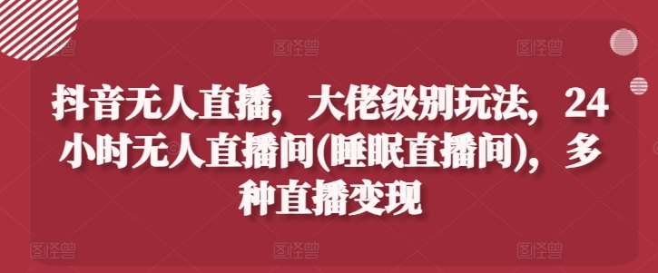抖音无人直播，大佬级别玩法，24小时无人直播间(睡眠直播间)，多种直播变现【揭秘】-领学通