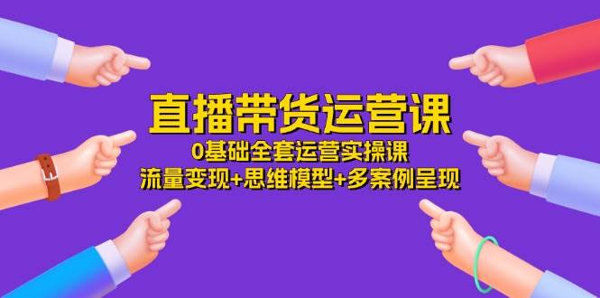 直播带货运营课，0基础全套运营实操 流量变现+思维模型+多案例呈现（34节）-领学通