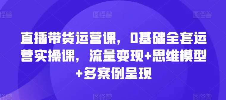 直播带货运营课，0基础全套运营实操课，流量变现+思维模型+多案例呈现-领学通