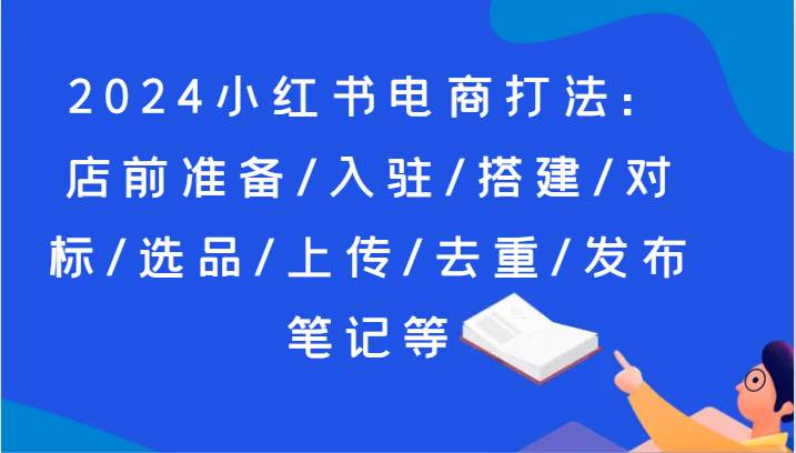 2024小红书电商打法：店前准备/入驻/搭建/对标/选品/上传/去重/发布笔记等-领学通