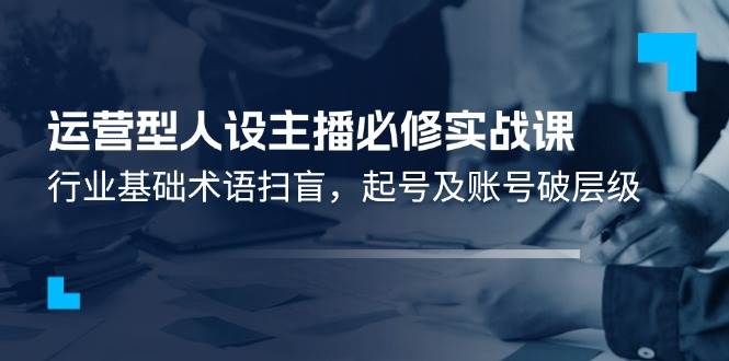 运营型人设主播必修实战课：行业基础术语扫盲，起号及账号破层级-领学通
