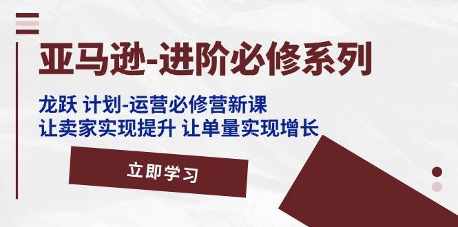 （11623期）亚马逊-进阶必修系列，龙跃 计划-运营必修营新课，让卖家实现提升 让单…-领学通