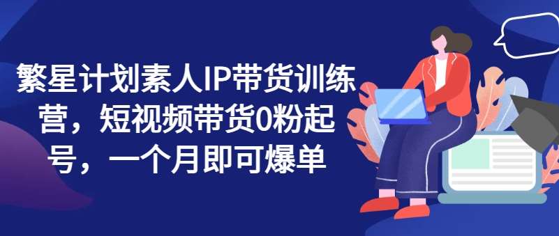 繁星计划素人IP带货训练营，短视频带货0粉起号，一个月即可爆单-领学通