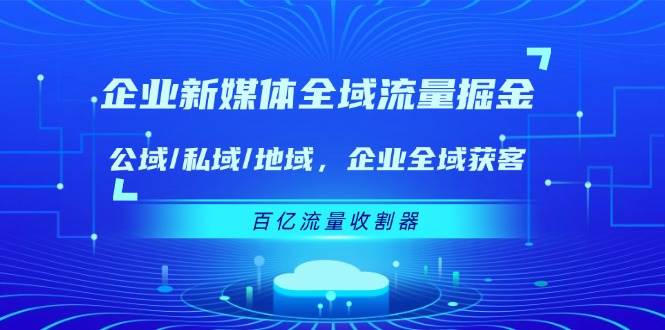 （11666期）企业 新媒体 全域流量掘金：公域/私域/地域 企业全域获客 百亿流量 收割器-领学通