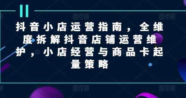 抖音小店运营指南，全维度拆解抖音店铺运营维护，小店经营与商品卡起量策略-领学通