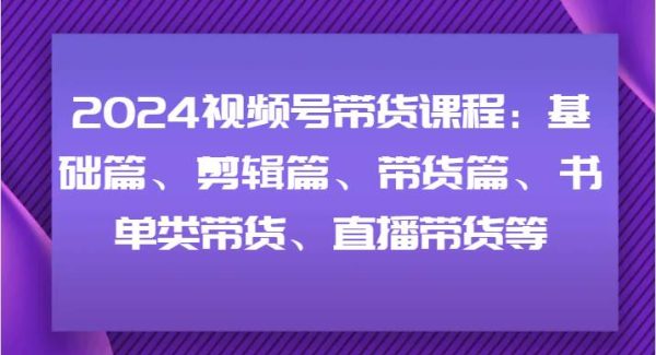 2024视频号带货课程：基础篇、剪辑篇、带货篇、书单类带货、直播带货等-领学通
