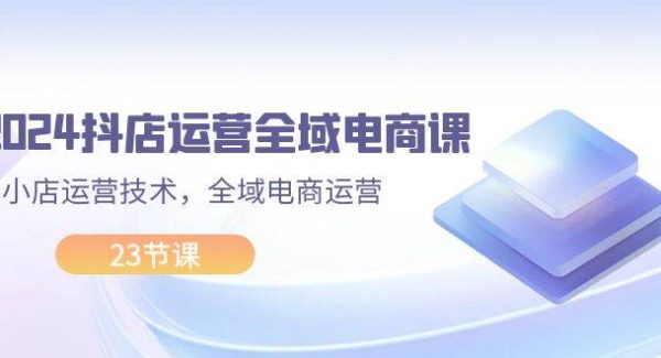 （11898期）2024抖店运营-全域电商课，小店运营技术，全域电商运营（23节课）-领学通