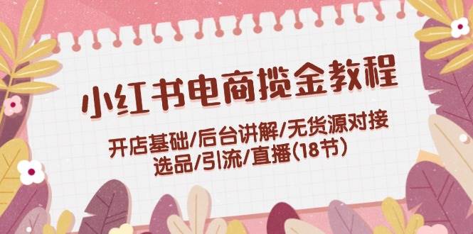 （12063期）小红书电商揽金教程：开店基础/后台讲解/无货源对接/选品/引流/直播(18节)-领学通
