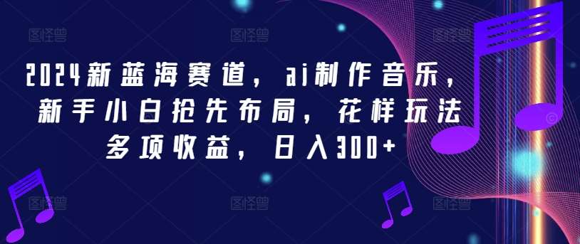 2024新蓝海赛道，ai制作音乐，新手小白抢先布局，花样玩法多项收益，日入300+【揭秘】-领学通
