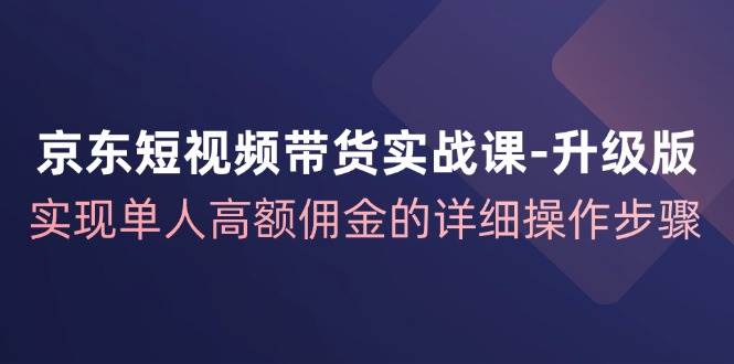 （12167期）京东-短视频带货实战课-升级版，实现单人高额佣金的详细操作步骤-领学通