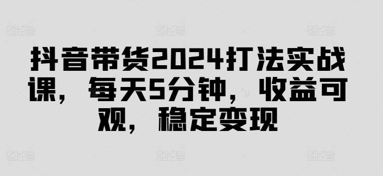 抖音带货2024打法实战课，每天5分钟，收益可观，稳定变现【揭秘】-领学通