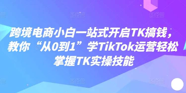 跨境电商小白一站式开启TK搞钱，教你“从0到1”学TikTok运营轻松掌握TK实操技能-领学通