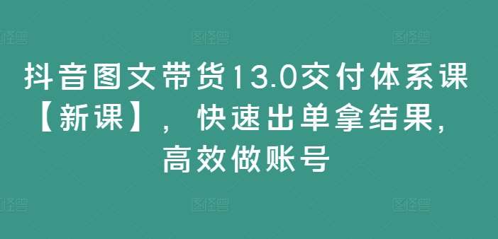 抖音图文带货13.0交付体系课【新课】，快速出单拿结果，高效做账号-领学通