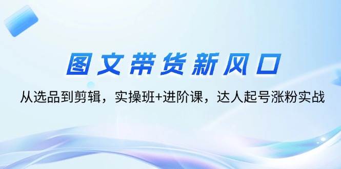 （12306期）图文带货新风口：从选品到剪辑，实操班+进阶课，达人起号涨粉实战-领学通
