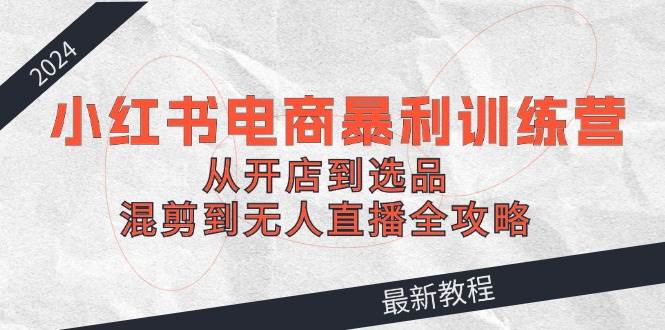 （12361期）2024小红书电商暴利训练营：从开店到选品，混剪到无人直播全攻略-领学通
