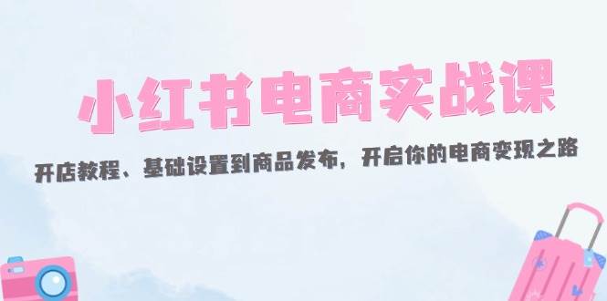 （12367期）小红书电商实战课：开店教程、基础设置到商品发布，开启你的电商变现之路-领学通