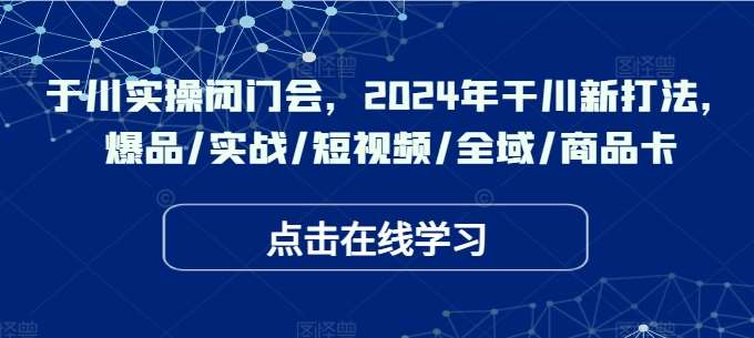 于川实操闭门会，2024年干川新打法，爆品/实战/短视频/全域/商品卡-领学通