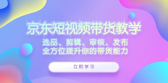 （12573期）京东短视频带货教学：选品、剪辑、审核、发布，全方位提升你的带货能力-领学通