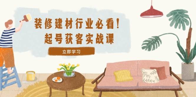 （12754期）装修-建材行业必看！起号获客实战课：精准定位+爆款视频+高效运营-领学通
