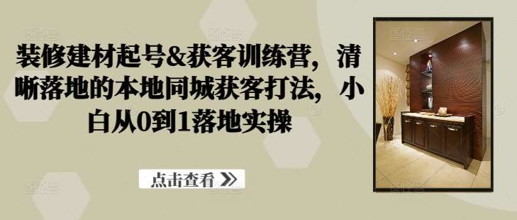 装修建材起号&获客训练营，​清晰落地的本地同城获客打法，小白从0到1落地实操-领学通
