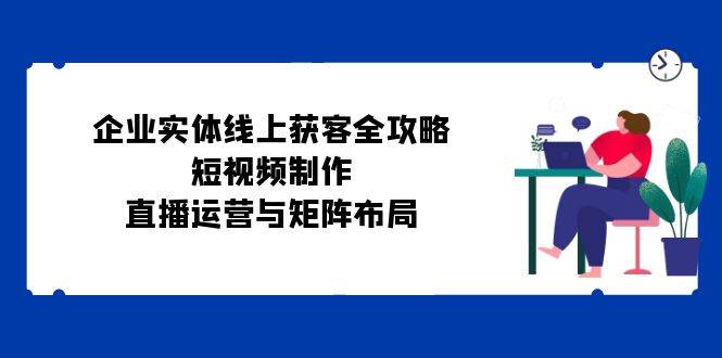 （12966期）企业实体线上获客全攻略：短视频制作、直播运营与矩阵布局-领学通