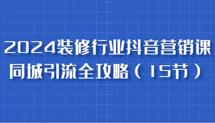 2024装修行业抖音营销课，同城引流全攻略，跟实战家学获客，成为数据驱动的营销专家-领学通