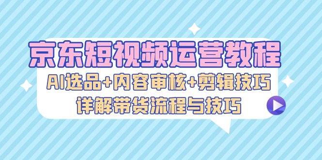 （13044期）京东短视频运营教程：AI选品+内容审核+剪辑技巧，详解带货流程与技巧-领学通