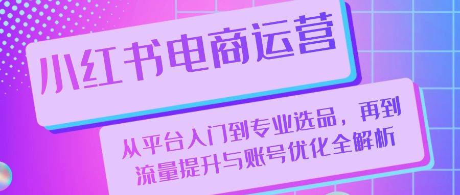（13043期）小红书电商运营：从平台入门到专业选品，再到流量提升与账号优化全解析-领学通